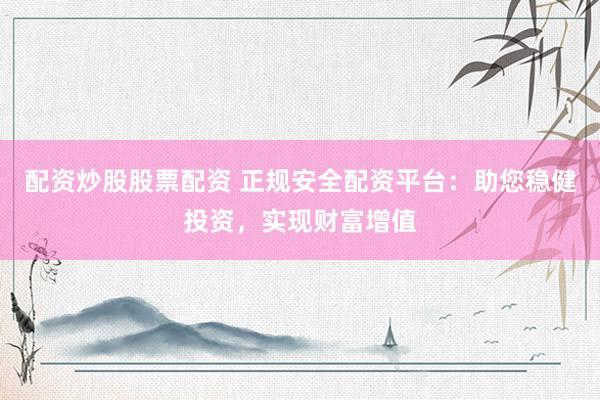 配资炒股股票配资 正规安全配资平台：助您稳健投资，实现财富增值