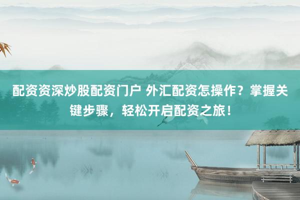 配资资深炒股配资门户 外汇配资怎操作？掌握关键步骤，轻松开启配资之旅！