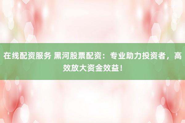 在线配资服务 黑河股票配资：专业助力投资者，高效放大资金效益！