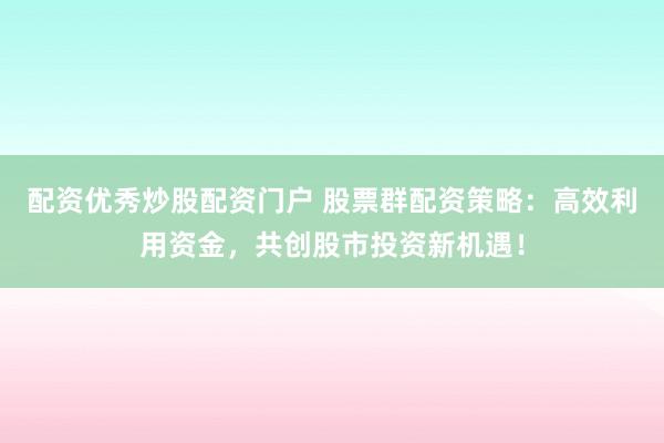 配资优秀炒股配资门户 股票群配资策略：高效利用资金，共创股市投资新机遇！