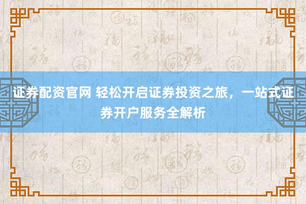 证券配资官网 轻松开启证券投资之旅，一站式证券开户服务全解析