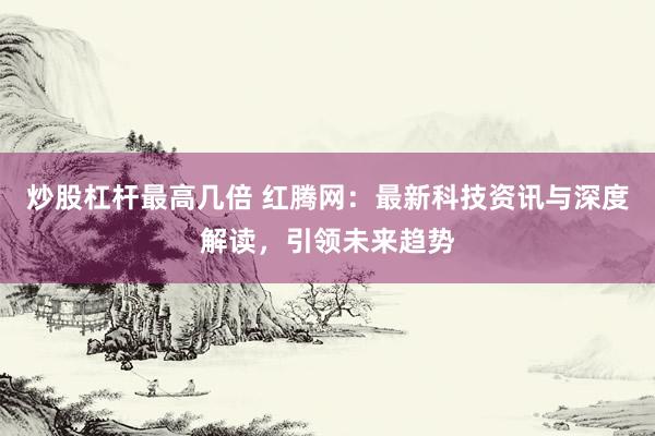 炒股杠杆最高几倍 红腾网：最新科技资讯与深度解读，引领未来趋势