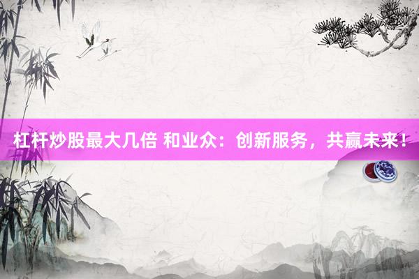 杠杆炒股最大几倍 和业众：创新服务，共赢未来！