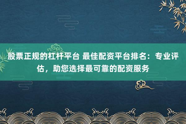 股票正规的杠杆平台 最佳配资平台排名：专业评估，助您选择最可靠的配资服务