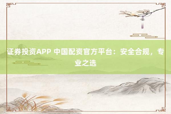 证券投资APP 中国配资官方平台：安全合规，专业之选