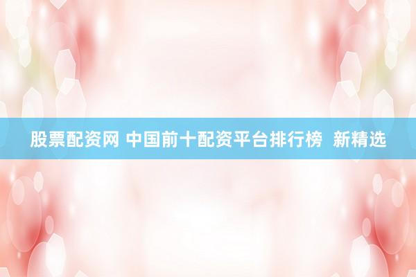 股票配资网 中国前十配资平台排行榜  新精选