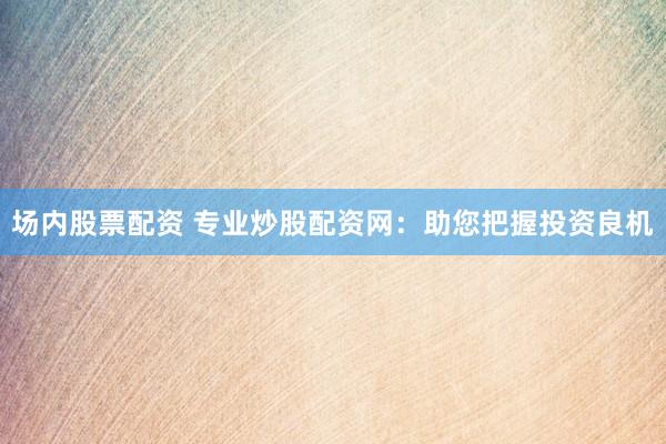 场内股票配资 专业炒股配资网：助您把握投资良机