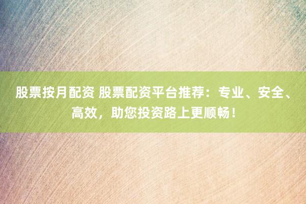 股票按月配资 股票配资平台推荐：专业、安全、高效，助您投资路上更顺畅！