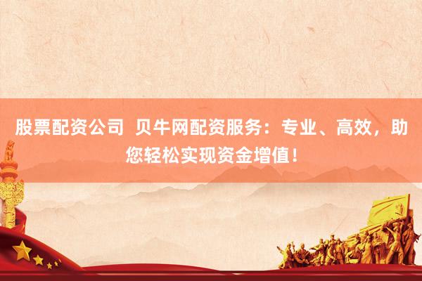 股票配资公司  贝牛网配资服务：专业、高效，助您轻松实现资金增值！