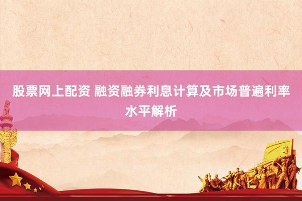 股票网上配资 融资融券利息计算及市场普遍利率水平解析