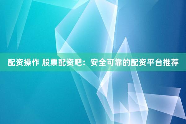 配资操作 股票配资吧：安全可靠的配资平台推荐