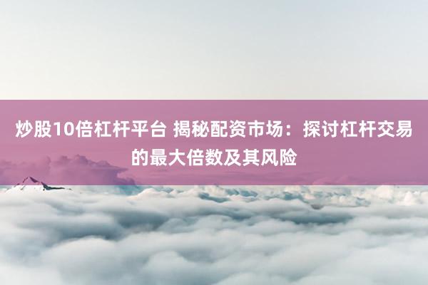炒股10倍杠杆平台 揭秘配资市场：探讨杠杆交易的最大倍数及其风险