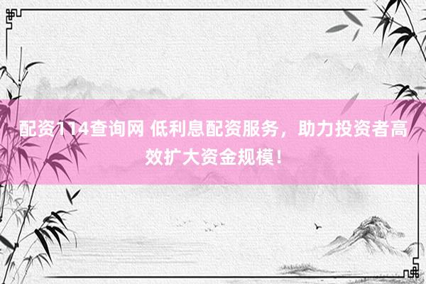 配资114查询网 低利息配资服务，助力投资者高效扩大资金规模！