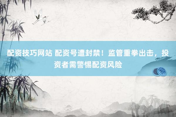 配资技巧网站 配资号遭封禁！监管重拳出击，投资者需警惕配资风险