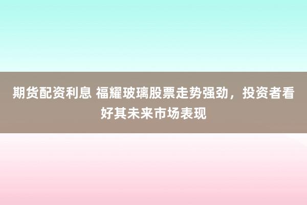 期货配资利息 福耀玻璃股票走势强劲，投资者看好其未来市场表现