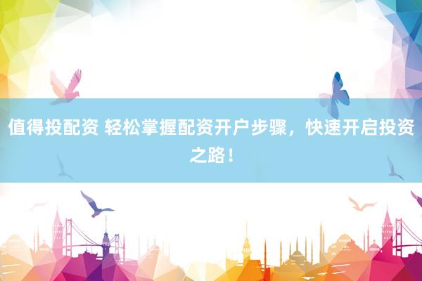 值得投配资 轻松掌握配资开户步骤，快速开启投资之路！