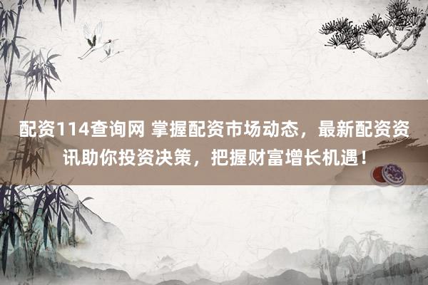 配资114查询网 掌握配资市场动态，最新配资资讯助你投资决策，把握财富增长机遇！