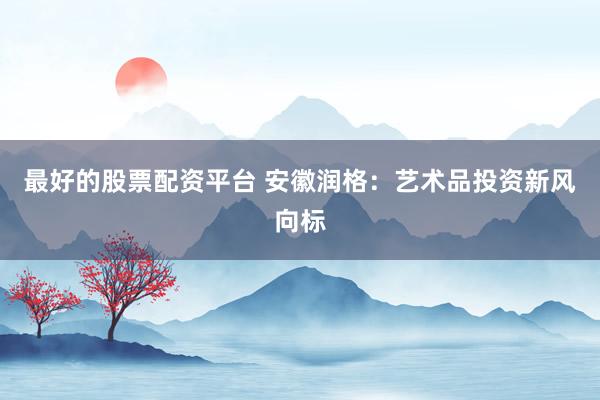 最好的股票配资平台 安徽润格：艺术品投资新风向标