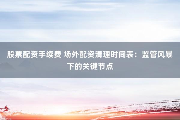 股票配资手续费 场外配资清理时间表：监管风暴下的关键节点