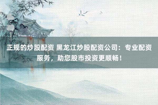 正规的炒股配资 黑龙江炒股配资公司：专业配资服务，助您股市投资更顺畅！