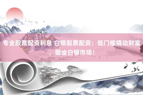 专业股票配资利息 白银股票配资：低门槛撬动财富，掘金白银市场！
