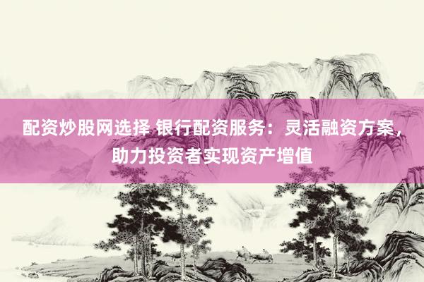 配资炒股网选择 银行配资服务：灵活融资方案，助力投资者实现资产增值