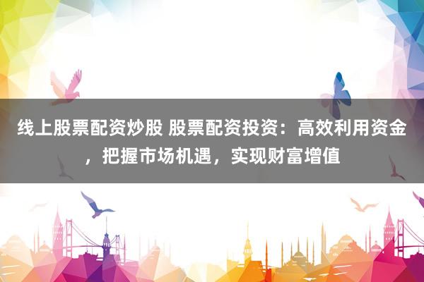 线上股票配资炒股 股票配资投资：高效利用资金，把握市场机遇，实现财富增值