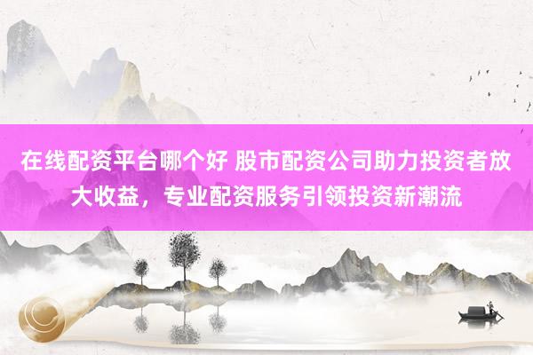 在线配资平台哪个好 股市配资公司助力投资者放大收益，专业配资服务引领投资新潮流