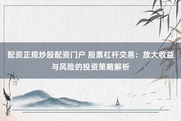 配资正规炒股配资门户 股票杠杆交易：放大收益与风险的投资策略解析