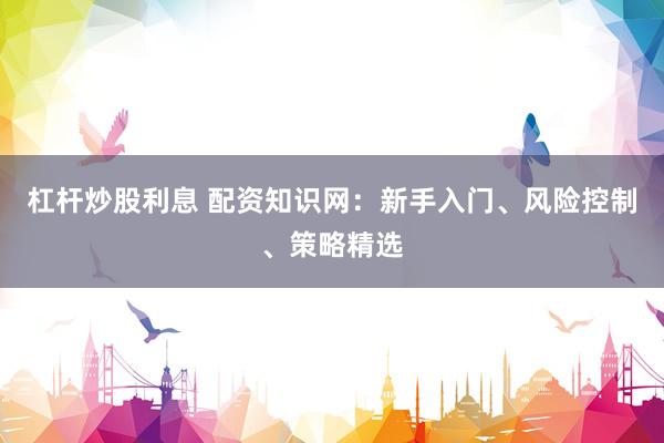 杠杆炒股利息 配资知识网：新手入门、风险控制、策略精选