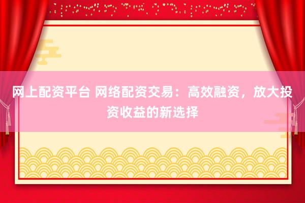 网上配资平台 网络配资交易：高效融资，放大投资收益的新选择