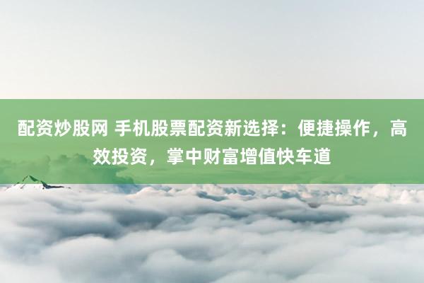 配资炒股网 手机股票配资新选择：便捷操作，高效投资，掌中财富增值快车道