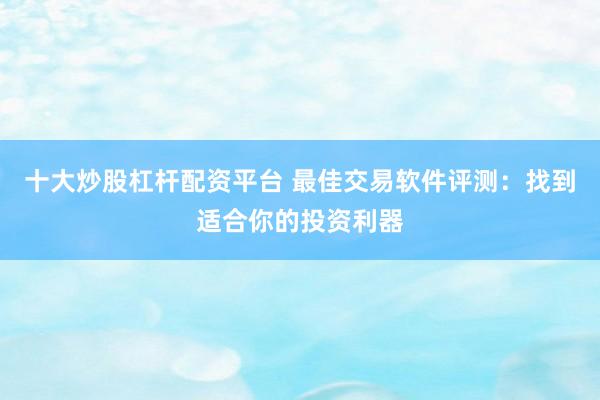 十大炒股杠杆配资平台 最佳交易软件评测：找到适合你的投资利器