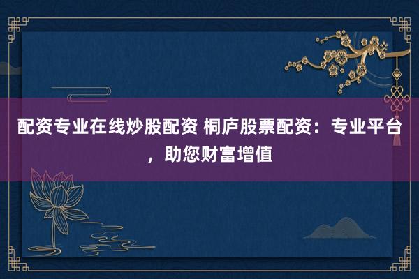 配资专业在线炒股配资 桐庐股票配资：专业平台，助您财富增值
