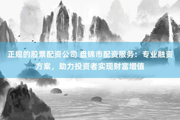 正规的股票配资公司 盘锦市配资服务：专业融资方案，助力投资者实现财富增值
