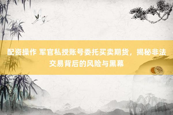 配资操作 军官私授账号委托买卖期货，揭秘非法交易背后的风险与黑幕