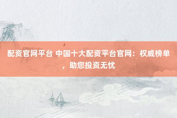 配资官网平台 中国十大配资平台官网：权威榜单，助您投资无忧
