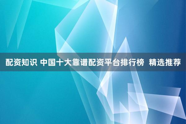 配资知识 中国十大靠谱配资平台排行榜  精选推荐
