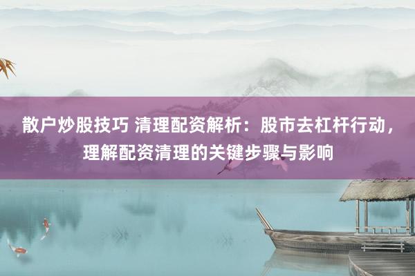 散户炒股技巧 清理配资解析：股市去杠杆行动，理解配资清理的关键步骤与影响
