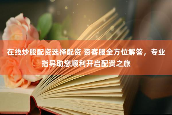 在线炒股配资选择配资 资客服全方位解答，专业指导助您顺利开启配资之旅