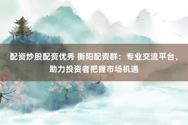 配资炒股配资优秀 衡阳配资群：专业交流平台，助力投资者把握市场机遇