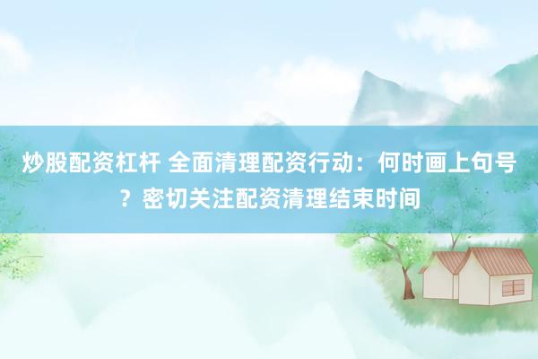 炒股配资杠杆 全面清理配资行动：何时画上句号？密切关注配资清理结束时间