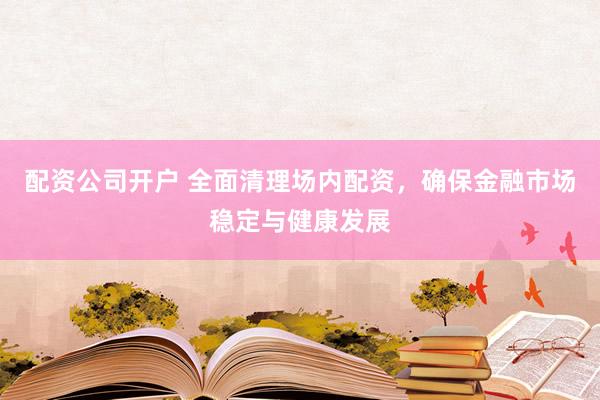 配资公司开户 全面清理场内配资，确保金融市场稳定与健康发展