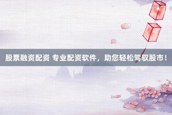 股票融资配资 专业配资软件，助您轻松驾驭股市！