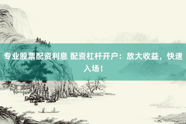 专业股票配资利息 配资杠杆开户：放大收益，快速入场！