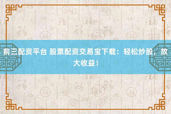 前三配资平台 股票配资交易宝下载：轻松炒股，放大收益！