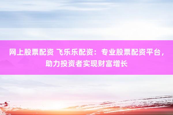 网上股票配资 飞乐乐配资：专业股票配资平台，助力投资者实现财富增长