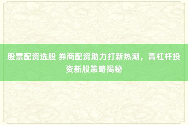 股票配资选股 券商配资助力打新热潮，高杠杆投资新股策略揭秘