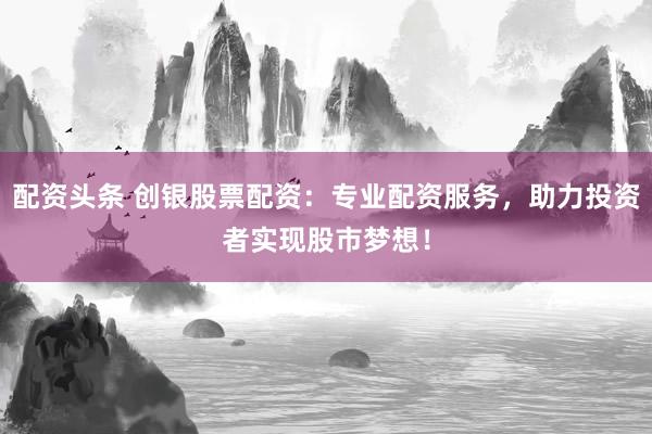 配资头条 创银股票配资：专业配资服务，助力投资者实现股市梦想！