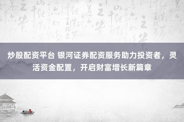 炒股配资平台 银河证券配资服务助力投资者，灵活资金配置，开启财富增长新篇章
